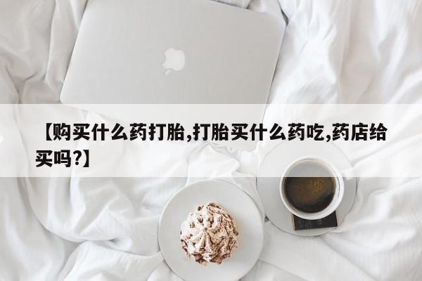 网上怎么购买打胎药联系方式【购买什么药打胎,打胎买什么药吃,药店给买吗?】