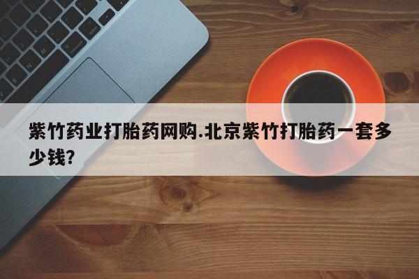 网上怎么购买打胎药联系方式紫竹药业打胎药网购.北京紫竹打胎药一套多少钱？